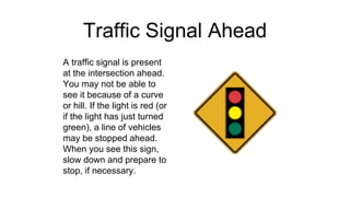 Traffic Signal Ahead
A traffic signal is present
at the intersection ahead.
You may not be able to
see it because of a curve
or hill. If the light is red (or
if the light has just turned
green), a line of vehicles
may be stopped ahead.
When you see this sign,
slow down and prepare to
stop, if necessary.
 