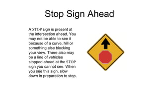 Stop Sign Ahead
A STOP sign is present at
the intersection ahead. You
may not be able to see it
because of a curve, hill or
something else blocking
your view. There also may
be a line of vehicles
stopped ahead at the STOP
sign you cannot see. When
you see this sign, slow
down in preparation to stop.
 
