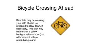 Bicycle Crossing Ahead
Bicyclists may be crossing
your path ahead. Be
prepared to slow down, if
necessary. This sign may
have either a yellow
background (as shown) or
a fluorescent yellow-
green background.
 
