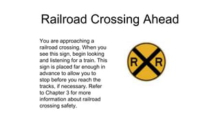 Railroad Crossing Ahead
You are approaching a
railroad crossing. When you
see this sign, begin looking
and listening for a train. This
sign is placed far enough in
advance to allow you to
stop before you reach the
tracks, if necessary. Refer
to Chapter 3 for more
information about railroad
crossing safety.
 