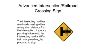 Advanced Intersection/Railroad
Crossing Sign
The intersecting road has
a railroad crossing within
a very short distance from
the intersection. If you are
planning to turn onto the
intersecting road and if a
train is approaching, be
prepared to stop.
 