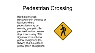 Pedestrian Crossing
Used at a marked
crosswalk or in advance of
locations where
pedestrians may be
crossing your path. Be
prepared to slow down or
stop, if necessary. This
sign may have either a
yellow background (as
shown) or a fluorescent
yellow-green background.
 