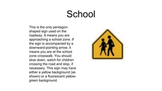 School
This is the only pentagon-
shaped sign used on the
roadway. It means you are
approaching a school zone. If
the sign is accompanied by a
downward-pointing arrow, it
means you are at the school
zone crosswalk. You should
slow down, watch for children
crossing the road and stop, if
necessary. This sign may have
either a yellow background (as
shown) or a fluorescent yellow-
green background.
 