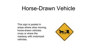 Horse-Drawn Vehicle
This sign is posted in
areas where slow moving,
horse-drawn vehicles
cross or share the
roadway with motorized
vehicles.
 