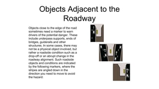 Objects Adjacent to the
Roadway
Objects close to the edge of the road
sometimes need a marker to warn
drivers of the potential danger. These
include underpass supports, ends of
bridges, guiderails and other
structures. In some cases, there may
not be a physical object involved, but
rather a roadside condition such as a
drop-off or an abrupt change in the
roadway alignment. Such roadside
objects and conditions are indicated
by the following markers, where the
stripes are angled down in the
direction you need to move to avoid
the hazard:
 