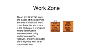 Work Zone
These WORK ZONE signs
are placed at the beginning
and end of an active work
zone. An active work zone
is the portion of a work zone
where construction,
maintenance or utility
workers are on the
roadway, or on the shoulder
of the highway next to an
open travel lane.
 