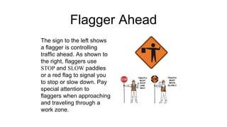 Flagger Ahead
The sign to the left shows
a flagger is controlling
traffic ahead. As shown to
the right, flaggers use
STOP and SLOW paddles
or a red flag to signal you
to stop or slow down. Pay
special attention to
flaggers when approaching
and traveling through a
work zone.
 
