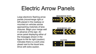 Electric Arrow Panels
Large electronic flashing arrow
panels (move/merge right or
left) placed in the roadway or
mounted on vehicles advise
approaching motorists of lane
closures. Begin your merge well
in advance of the sign. An
arrow panel displaying either of
the messages shown in the
figure to the far right (caution)
indicates there is a work area
ahead next to the travel lane.
Drive with extra caution.
 