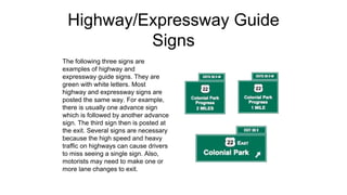 Highway/Expressway Guide
Signs
The following three signs are
examples of highway and
expressway guide signs. They are
green with white letters. Most
highway and expressway signs are
posted the same way. For example,
there is usually one advance sign
which is followed by another advance
sign. The third sign then is posted at
the exit. Several signs are necessary
because the high speed and heavy
traffic on highways can cause drivers
to miss seeing a single sign. Also,
motorists may need to make one or
more lane changes to exit.
 