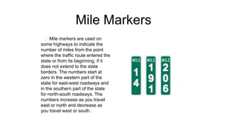 Mile Markers
. Mile markers are used on
some highways to indicate the
number of miles from the point
where the traffic route entered the
state or from its beginning, if it
does not extend to the state
borders. The numbers start at
zero in the western part of the
state for east-west roadways and
in the southern part of the state
for north-south roadways. The
numbers increase as you travel
east or north and decrease as
you travel west or south.
 