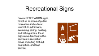 Recreational Signs
Brown RECREATION signs
direct us to areas of public
recreation and cultural
interest. In addition to
swimming, skiing, boating,
and fishing areas, these
signs also direct us to the
services in recreation
areas, including first aid,
post office, and food
service.
 