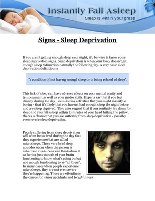 Signs - Sleep Deprivation

If you aren't getting enough sleep each night, it'd be wise to know some
sleep deprivation signs. Sleep deprivation is when your body doesn't get
enough sleep to function normally the following day. A very basic sleep
deprivation definition is


   "a condition of not having enough sleep or of being robbed of sleep".



This lack of sleep can have adverse effects on your mental acuity and
temperament as well as your motor skills. Experts say that if you feel
drowsy during the day - even during activities that you might classify as
boring - that it's likely that you haven't had enough sleep the night before
and are sleep deprived. They also suggest that if you routinely lay down for
sleep and you fall asleep within 5 minutes of your head hitting the pillow,
there's a chance that you are suffering from sleep deprivation - possibly
even severe sleep deprivation.


People suffering from sleep deprivation
will often be so tired during the day that
they experience what are called
microsleeps. These very brief sleep
episodes occur when the person is
otherwise awake. You can think about it
as having just enough of your brain
functioning to know what's going on but
not enough functioning to be "all there".
In many cases when people experience
microsleeps, they are not even aware
they're happening. These are oftentimes
the causes for minor accidents and forgetfulness.
 