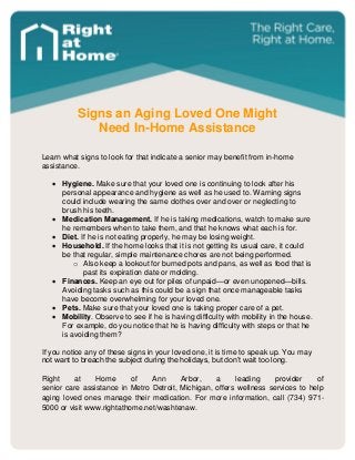 Signs an Aging Loved One Might 
Need In-Home Assistance 
Learn what signs to look for that indicate a senior may benefit from in-home assistance. 
 Hygiene. Make sure that your loved one is continuing to look after his personal appearance and hygiene as well as he used to. Warning signs could include wearing the same clothes over and over or neglecting to brush his teeth. 
 Medication Management. If he is taking medications, watch to make sure he remembers when to take them, and that he knows what each is for. 
 Diet. If he is not eating properly, he may be losing weight. 
 Household. If the home looks that it is not getting its usual care, it could be that regular, simple maintenance chores are not being performed. 
o Also keep a lookout for burned pots and pans, as well as food that is past its expiration date or molding. 
 Finances. Keep an eye out for piles of unpaid—or even unopened—bills. Avoiding tasks such as this could be a sign that once manageable tasks have become overwhelming for your loved one. 
 Pets. Make sure that your loved one is taking proper care of a pet. 
 Mobility. Observe to see if he is having difficulty with mobility in the house. For example, do you notice that he is having difficulty with steps or that he is avoiding them? 
If you notice any of these signs in your loved one, it is time to speak up. You may not want to breach the subject during the holidays, but don’t wait too long. 
Right at Home of Ann Arbor, a leading provider of senior care assistance in Metro Detroit, Michigan, offers wellness services to help aging loved ones manage their medication. For more information, call (734) 971- 5000 or visit www.rightathome.net/washtenaw. 
