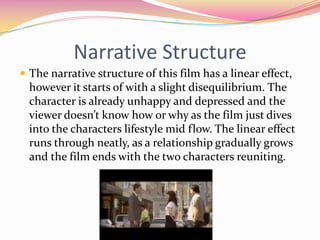 Narrative StructureThe narrative structure of this film has a linear effect, however it starts of with a slight disequilibrium. The character is already unhappy and depressed and the viewer doesn’t know how or why as the film just dives into the characters lifestyle mid flow. The linear effect runs through neatly, as a relationship gradually grows and the film ends with the two characters reuniting.