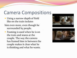 Camera CompositionsUsing a narrow depth of field like on the train isolates him even more, even though he surrounded by people.Framing is used when he is on the train and stares at the couple. The way the camera has framed him in between the couple makes it clear what he is thinking and what he wants.