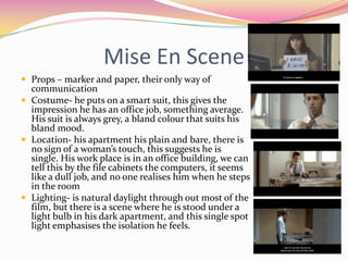 Mise En SceneProps – marker and paper, their only way of communicationCostume- he puts on a smart suit, this gives the impression he has an office job, something average. His suit is always grey, a bland colour that suits his bland mood. Location- his apartment his plain and bare, there is no sign of a woman’s touch, this suggests he is single. His work place is in an office building, we can tell this by the file cabinets the computers, it seems like a dull job, and no one realises him when he steps in the roomLighting- is natural daylight through out most of the film, but there is a scene where he is stood under a light bulb in his dark apartment, and this single spot light emphasises the isolation he feels.