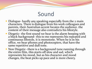 SoundDialogue- hardly any speaking especially from the 2 main characters. There is dialogue from his work colleagues and parents, their Australian accent locates the audience. the content of their message also contradicts his lifestyle.Diegetic- the first sound we hear is the alarm beeping with a black background- this to me represents his repeated and continuous lifestyle, it is monotone. When he is in his office, we hear phones and photocopiers, that have the same repetitive and dull tone.Non Diegetic- there is a background tune running through the entire film, this starts off slow and sad, which represents his mood, but as his character and mood changes, the beat picks up pace and is more cheery.