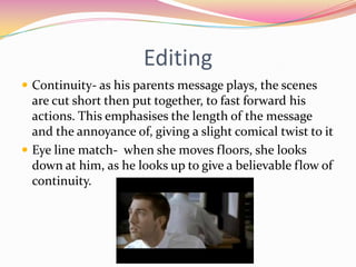 EditingContinuity- as his parents message plays, the scenes are cut short then put together, to fast forward his actions. This emphasises the length of the message and the annoyance of, giving a slight comical twist to it Eye line match-  when she moves floors, she looks down at him, as he looks up to give a believable flow of continuity. 