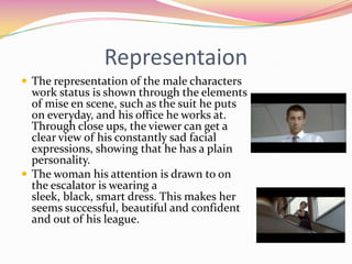 RepresentaionThe representation of the male characters work status is shown through the elements of mise en scene, such as the suit he puts on everyday, and his office he works at. Through close ups, the viewer can get a clear view of his constantly sad facial expressions, showing that he has a plain personality. The woman his attention is drawn to on the escalator is wearing a sleek, black, smart dress. This makes her seems successful, beautiful and confident and out of his league.