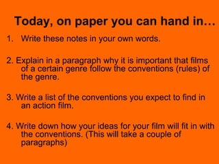 Today, on paper you can hand in…
1. Write these notes in your own words.
2. Explain in a paragraph why it is important that films
of a certain genre follow the conventions (rules) of
the genre.
3. Write a list of the conventions you expect to find in
an action film.
4. Write down how your ideas for your film will fit in with
the conventions. (This will take a couple of
paragraphs)
 