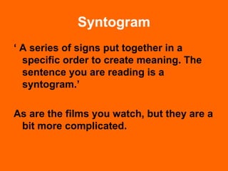 Syntogram
‘ A series of signs put together in a
specific order to create meaning. The
sentence you are reading is a
syntogram.’
As are the films you watch, but they are a
bit more complicated.
 
