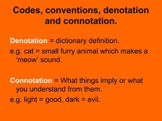 Codes, conventions, denotation
and connotation.
Denotation = dictionary definition.
e.g. cat = small furry animal which makes a
‘meow’ sound.
Connotation = What things imply or what
you understand from them.
e.g. light = good, dark = evil.
 