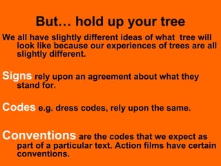 But… hold up your tree
We all have slightly different ideas of what tree will
look like because our experiences of trees are all
slightly different.
Signs rely upon an agreement about what they
stand for.
Codes e.g. dress codes, rely upon the same.
Conventions are the codes that we expect as
part of a particular text. Action films have certain
conventions.
 