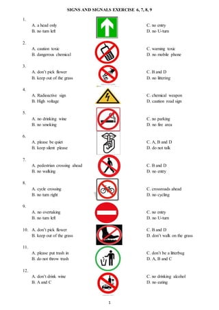 1
SIGNS AND SIGNALS EXERCISE 6, 7, 8, 9
1.
A. a head only C. no entry
B. no turn left D. no U-turn
2.
A. caution toxic C. warning toxic
B. dangerous chemical D. no mobile phone
3.
A. don’t pick flower C. B and D
B. keep out of the grass D. no littering
4.
A. Radioactive sign C. chemical weapon
B. High voltage D. caution road sign
5.
A. no drinking wine C. no parking
B. no smoking D. no fire area
6.
A. please be quiet C. A, B and D
B. keep silent please D. do not talk
7.
A. pedestrian crossing ahead C. B and D
B. no walking D. no entry
8.
A. cycle crossing C. crossroads ahead
B. no turn right D. no cycling
9.
A. no overtaking C. no entry
B. no turn left D. no U-turn
10. A. don’t pick flower C. B and D
B. keep out of the grass D. don’t walk on the grass
11.
A. please put trash in C. don’t be a litterbug
B. do not throw trash D. A, B and C
12.
A. don’t drink wine C. no drinking alcohol
B. A and C D. no eating
 