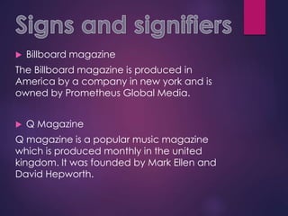  Billboard magazine
The Billboard magazine is produced in
America by a company in new york and is
owned by Prometheus Global Media.
 Q Magazine
Q magazine is a popular music magazine
which is produced monthly in the united
kingdom. It was founded by Mark Ellen and
David Hepworth.
 