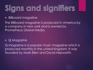  Billboard magazine
The Billboard magazine is produced in America by
a company in new york and is owned by
Prometheus Global Media.
 Q Magazine
Q magazine is a popular music magazine which is
produced monthly in the united kingdom. It was
founded by Mark Ellen and David Hepworth.
 