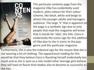 This particular contents page from the 
magazine Vibe has evidentially used 
modern, plain colours for their colour 
scheme, like black, white and beige to 
attract the younger adults and teenagers 
audience. The large ‘V’ that is apparent on 
the page is a symbolic sign due to only 
people that read the magazine will know 
that it stands for ‘vibe’, the title. Ciara is 
evidentially the iconic sign for this addition 
of Vibe due to she is iconic to the pop 
genre and this particular magazine. 
Furthermore, she is also the indexical sign for the reason that she is 
not wearing a lot of clothing. The oppositional reading for this 
would be that they believe Ciara is flaunting herself evidentially too 
much and as she is seen as a role model other teenage girls believe 
they will have to flaunt their bodies also to become as successful as 
she has. 
 