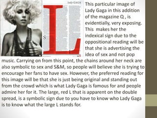 This particular image of 
Lady Gaga in this addition 
of the magazine Q , is 
evidentially, very exposing. 
This makes her the 
indexical sign due to the 
oppositional reading will be 
that she is advertising the 
idea of sex and not pop 
music. Carrying on from this point, the chains around her neck are 
also symbolic to sex and S&M, so people will believe she is trying to 
encourage her fans to have sex. However, the preferred reading for 
this image will be that she is just being original and standing out 
from the crowd which is what Lady Gaga is famous for and people 
admire her for it. The large, red L that is apparent on the double 
spread, is a symbolic sign due to you have to know who Lady Gaga 
is to know what the large L stands for. 
 