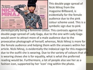 This double page spread of 
Nicki Minaj from the 
magazine Billboard, is 
evidentially for the female 
audience due to the pink 
colour scheme used. This is a 
symbolic sign due to pink 
stereotypically being a feminine colour. This contrasts against the 
double page spread of Lady Gaga, due to the one with Lady Gaga 
would seem to attract more of a male audience due to the 
provocative photograph of herself, whereas, Nicki Minaj is more for 
the female audience and helping them with the answers within her 
article. Nicki Minaj, is evidentially the indexical sign for this magazine, 
due to the outfit she is wearing. Due to the variety of colours that she 
is wearing shows she is for equality, what is what the preferred 
reading would be. Furthermore, a lot of people also see her as a 
fashion icon, supported by her ‘icon’ ring within the photo. 
 
