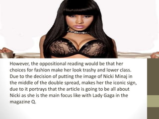 However, the oppositional reading would be that her 
choices for fashion make her look trashy and lower class. 
Due to the decision of putting the image of Nicki Minaj in 
the middle of the double spread, makes her the iconic sign, 
due to it portrays that the article is going to be all about 
Nicki as she is the main focus like with Lady Gaga in the 
magazine Q. 
