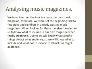 Analysing music magazines. 
We have been set the task to create our own music 
magazine, therefore, we were set the beginning task to 
find signs and signifiers in already existing music 
magazines. When looking for these it makes it easier for 
us to know what to include in our own magazine when 
finally creating it. Due to we will know what specific 
things attract what audience, so we will know what to 
include and what not to include to attract our target 
audience, 
 