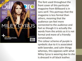 The font used throughout the 
front cover of this particular 
magazine from Billboard is in 
sans serif. This portrays that the 
magazine is less formal than 
others, meaning that the 
audience can feel more 
connected to the audience and 
feel as though it is actually the 
words from the artists as it is not 
formal and more of a friendly 
conversation. 
The colour scheme of purple is 
symbolic due to it is associated 
with lavender, and calm things 
whereas, this opposes with what 
Miley Cyrus is wearing due to she 
is dressed in all black leather. 
 