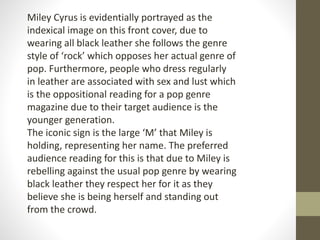 Miley Cyrus is evidentially portrayed as the 
indexical image on this front cover, due to 
wearing all black leather she follows the genre 
style of ‘rock’ which opposes her actual genre of 
pop. Furthermore, people who dress regularly 
in leather are associated with sex and lust which 
is the oppositional reading for a pop genre 
magazine due to their target audience is the 
younger generation. 
The iconic sign is the large ‘M’ that Miley is 
holding, representing her name. The preferred 
audience reading for this is that due to Miley is 
rebelling against the usual pop genre by wearing 
black leather they respect her for it as they 
believe she is being herself and standing out 
from the crowd. 
 