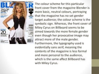 The colour scheme for this particular 
front cover from the magazine Blender is 
more basic, neutral colours, portraying 
that the magazine has no set gender 
target audience; the colour scheme is the 
symbolic sign. Whereas, the front cover of 
Miley Cyrus on Billboard seems to be 
aimed towards the more female gender 
even though her provocative image may 
attract more of the male gender. 
Furthermore, the typography used is 
evidentially sans serif, meaning the 
contents of the magazine is less formal 
and more personal to the audience, 
which is the same affect Billboard has 
with Miley Cyrus. 
 