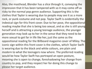 Also, the masthead, Blender has a slice through it, conveying the 
impression that it has been tampered with so it may come off as 
risky to the normal pop genre audience. Supporting this is the 
clothes that Taylor is wearing due to people may see it as a more 
rock, or punk costume and not pop. Taylor Swift is evidentially the 
indexical sign for this front cover. Due to her pose, the oppositional 
reading maybe that she is being too sexual, and as she is still young 
herself and is attracting a young teenage audience, the younger 
generation may look up to her in the sense that they need to be 
more sexual to get far in life like her, just the same as the 
oppositional reading for the Billboard magazine cover of Miley. The 
iconic sign within this front cover is the clothes, which Taylor Swift 
is wearing due to the black and white colours, are plain and 
modern to what the teenagers now where. The preferred reading 
would be how Taylor Swift has portrayed an open posture, 
meaning she is open to change, foreshadowing her change from 
country to pop, and they respect her for doing this change to 
please her target audience. 
 