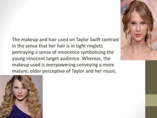 The makeup and hair used on Taylor Swift contrast 
in the sense that her hair is in tight ringlets 
portraying a sense of innocence symbolising the 
young innocent target audience. Whereas, the 
makeup used is overpowering conveying a more 
mature, older perceptive of Taylor and her music. 
 