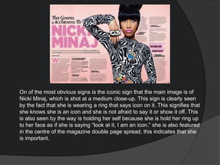 On of the most obvious signs is the iconic sign that the main image is of
Nicki Minaj, which is shot at a medium close-up. This sign is clearly seen
by the fact that she is wearing a ring that says icon on it. This signifies that
she knows she is an icon and she is not afraid to say it or show it off. This
is also seen by the way is holding her self because she is hold her ring up
to her face as if she is saying “look at it, I am an icon.” she is also featured
in the centre of the magazine double page spread, this indicates that she
is important.
 