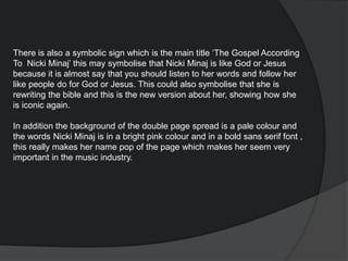 There is also a symbolic sign which is the main title ‘The Gospel According
To Nicki Minaj’ this may symbolise that Nicki Minaj is like God or Jesus
because it is almost say that you should listen to her words and follow her
like people do for God or Jesus. This could also symbolise that she is
rewriting the bible and this is the new version about her, showing how she
is iconic again.
In addition the background of the double page spread is a pale colour and
the words Nicki Minaj is in a bright pink colour and in a bold sans serif font ,
this really makes her name pop of the page which makes her seem very
important in the music industry.
 