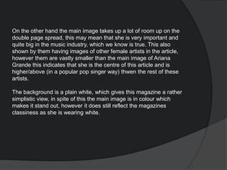 On the other hand the main image takes up a lot of room up on the
double page spread, this may mean that she is very important and
quite big in the music industry, which we know is true. This also
shown by them having images of other female artists in the article,
however them are vastly smaller than the main image of Ariana
Grande this indicates that she is the centre of this article and is
higher/above (in a popular pop singer way) thwen the rest of these
artists.
The background is a plain white, which gives this magazine a rather
simplistic view, in spite of this the main image is in colour which
makes it stand out, however it does still reflect the magazines
classiness as she is wearing white.
 