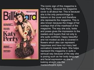 The iconic sign of this magazine is
Katy Perry, because the magazine
cover is all about her. This is because
she is the only person/image to
feature on the cover and therefore
she represents the magazine. This is
also known because the image of her
overlaps that of the masthead of the
magazine. The way she acts, looks
and poses gives the impression to the
readers and buyers that not only is
she quite confident, happy beautiful
and not modest as she is covered in
flowers which also can represent
happiness and have not many bad
connation's towards them. She helps
represent the magazine in quite a
sensual way because of the way she
is posing such as her body language
and facial expression as she is
looking straight into the
readers/buyers eyes.
 