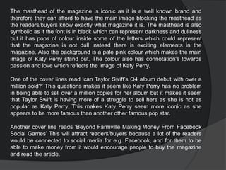 The masthead of the magazine is iconic as it is a well known brand and
therefore they can afford to have the main image blocking the masthead as
the readers/buyers know exactly what magazine it is. The masthead is also
symbolic as it the font is in black which can represent darkness and dullness
but it has pops of colour inside some of the letters which could represent
that the magazine is not dull instead there is exciting elements in the
magazine. Also the background is a pale pink colour which makes the main
image of Katy Perry stand out. The colour also has connotation's towards
passion and love which reflects the image of Katy Perry.
One of the cover lines read ‘can Taylor Swift’s Q4 album debut with over a
million sold?’ This questions makes it seem like Katy Perry has no problem
in being able to sell over a million copies for her album but it makes it seem
that Taylor Swift is having more of a struggle to sell hers as she is not as
popular as Katy Perry. This makes Katy Perry seem more iconic as she
appears to be more famous than another other famous pop star.
Another cover line reads ‘Beyond Farmville Making Money From Facebook
Social Games’ This will attract readers/buyers because a lot of the readers
would be connected to social media for e.g. Facebook, and for them to be
able to make money from it would encourage people to buy the magazine
and read the article.
 