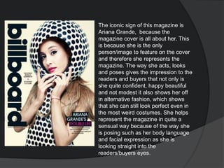 The iconic sign of this magazine is
Ariana Grande, because the
magazine cover is all about her. This
is because she is the only
person/image to feature on the cover
and therefore she represents the
magazine. The way she acts, looks
and poses gives the impression to the
readers and buyers that not only is
she quite confident, happy beautiful
and not modest it also shows her off
in alternative fashion, which shows
that she can still look perfect even in
the most weird costumes. She helps
represent the magazine in quite a
sensual way because of the way she
is posing such as her body language
and facial expression as she is
looking straight into the
readers/buyers eyes.
 