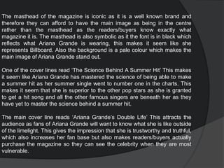 The masthead of the magazine is iconic as it is a well known brand and
therefore they can afford to have the main image as being in the centre
rather than the masthead as the readers/buyers know exactly what
magazine it is. The masthead is also symbolic as it the font is in black which
reflects what Ariana Grande is wearing, this makes it seem like she
represents Billboard. Also the background is a pale colour which makes the
main image of Ariana Grande stand out.
One of the cover lines read ‘The Science Behind A Summer Hit’ This makes
it seem like Ariana Grande has mastered the science of being able to make
a summer hit as her summer single went to number one in the charts. This
makes it seem that she is superior to the other pop stars as she is granted
to get a hit song and all the other famous singers are beneath her as they
have yet to master the science behind a summer hit.
The main cover line reads ‘Ariana Grande’s Double Life’ This attracts the
audience as fans of Ariana Grande will want to know what she is like outside
of the limelight. This gives the impression that she is trustworthy and truthful,
which also increases her fan base but also makes readers/buyers actually
purchase the magazine so they can see the celebrity when they are most
vulnerable.
 