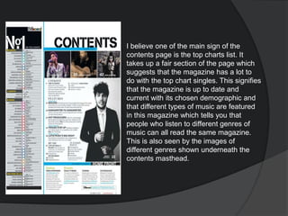 I believe one of the main sign of the
contents page is the top charts list. It
takes up a fair section of the page which
suggests that the magazine has a lot to
do with the top chart singles. This signifies
that the magazine is up to date and
current with its chosen demographic and
that different types of music are featured
in this magazine which tells you that
people who listen to different genres of
music can all read the same magazine.
This is also seen by the images of
different genres shown underneath the
contents masthead.
 