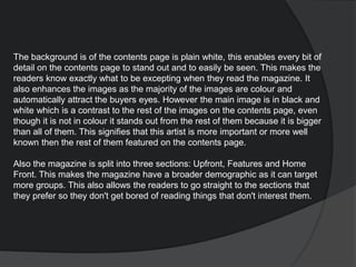The background is of the contents page is plain white, this enables every bit of
detail on the contents page to stand out and to easily be seen. This makes the
readers know exactly what to be excepting when they read the magazine. It
also enhances the images as the majority of the images are colour and
automatically attract the buyers eyes. However the main image is in black and
white which is a contrast to the rest of the images on the contents page, even
though it is not in colour it stands out from the rest of them because it is bigger
than all of them. This signifies that this artist is more important or more well
known then the rest of them featured on the contents page.
Also the magazine is split into three sections: Upfront, Features and Home
Front. This makes the magazine have a broader demographic as it can target
more groups. This also allows the readers to go straight to the sections that
they prefer so they don't get bored of reading things that don't interest them.
 