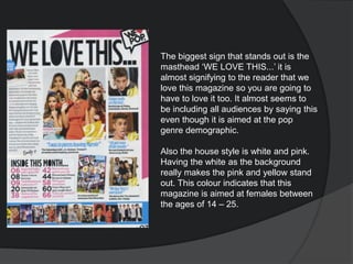 The biggest sign that stands out is the
masthead ‘WE LOVE THIS...’ it is
almost signifying to the reader that we
love this magazine so you are going to
have to love it too. It almost seems to
be including all audiences by saying this
even though it is aimed at the pop
genre demographic.
Also the house style is white and pink.
Having the white as the background
really makes the pink and yellow stand
out. This colour indicates that this
magazine is aimed at females between
the ages of 14 – 25.
 
